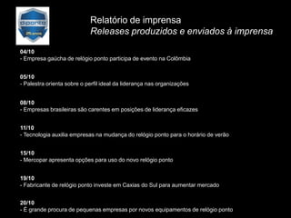 Relatório de imprensa
                            Releases produzidos e enviados à imprensa

04/10
- Empresa gaúcha de relógio ponto participa de evento na Colômbia


05/10
- Palestra orienta sobre o perfil ideal da liderança nas organizações


08/10
- Empresas brasileiras são carentes em posições de liderança eficazes


11/10
- Tecnologia auxilia empresas na mudança do relógio ponto para o horário de verão


15/10
- Mercopar apresenta opções para uso do novo relógio ponto


19/10
- Fabricante de relógio ponto investe em Caxias do Sul para aumentar mercado


20/10
- É grande procura de pequenas empresas por novos equipamentos de relógio ponto
 