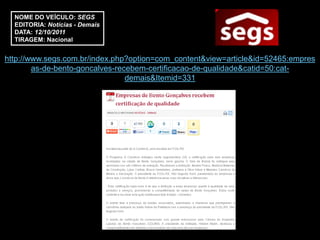 NOME DO VEÍCULO: SEGS
  EDITORIA: Notícias - Demais
  DATA: 12/10/2011
  TIRAGEM: Nacional


http://www.segs.com.br/index.php?option=com_content&view=article&id=52465:empres
        as-de-bento-goncalves-recebem-certificacao-de-qualidade&catid=50:cat-
                                 demais&Itemid=331
 