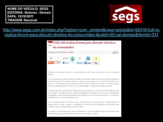 NOME DO VEÍCULO: SEGS
  EDITORIA: Notícias - Demais
  DATA: 12/10/2011
  TIRAGEM: Nacional


http://www.segs.com.br/index.php?option=com_content&view=article&id=52418:fcdl-rs-
 realiza-forum-para-discutir-direitos-do-consumidor-&catid=50:cat-demais&Itemid=331
 