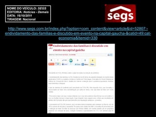 NOME DO VEÍCULO: SEGS
 EDITORIA: Notícias - Demais
 DATA: 16/10/2011
 TIRAGEM: Nacional


 http://www.segs.com.br/index.php?option=com_content&view=article&id=52807:-
endividamento-das-familias-e-discutido-em-evento-na-capital-gaucha-&catid=49:cat-
                              economia&Itemid=330
 