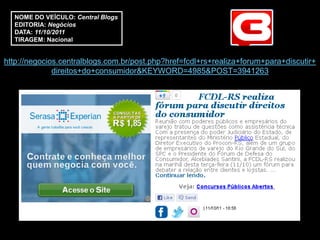 NOME DO VEÍCULO: Central Blogs
  EDITORIA: Negócios
  DATA: 11/10/2011
  TIRAGEM: Nacional


http://negocios.centralblogs.com.br/post.php?href=fcdl+rs+realiza+forum+para+discutir+
              direitos+do+consumidor&KEYWORD=4985&POST=3941263
 