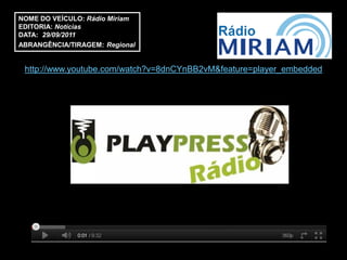 NOME DO VEÍCULO: Rádio Miriam
EDITORIA: Notícias
DATA: 29/09/2011
ABRANGÊNCIA/TIRAGEM: Regional


 http://www.youtube.com/watch?v=8dnCYnBB2vM&feature=player_embedded
 