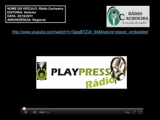 NOME DO VEÍCULO: Rádio Cachoeira
EDITORIA: Notícias
DATA: 05/10/2011
ABRANGÊNCIA: Regional


  http://www.youtube.com/watch?v=QeqBTZJ4_64&feature=player_embedded
 
