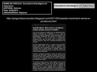 NOME DO VEÍCULO: Consultoria Estratégica em
Segurança
EDITORIA: Notícias
Data: 03/05/2011
ABRANGÊNCIA: Regional


  http://pergunteaoconsultor.blogspot.com/2011/05/assedio-moral-bom-senso-e-
                                  prudencia.html
 