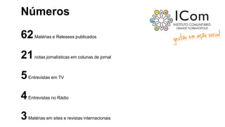 Números
62Matérias e Releases publicados
21notas jornalísticas em colunas de jornal
5Entrevistas em TV
4Entrevistas no Rádio
3Matérias em sites e revistas internacionais
 
