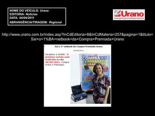 NOME DO VEÍCULO: Urano
    EDITORIA: Notícias
    DATA: 04/04/2011
    ABRANGÊNCIA/TIRAGEM: Regional



http://www.urano.com.br/index.asp?InCdEditoria=8&InCdMateria=257&pagina=1&titulo=
                Sai+o+1%BA+netbook+da+Compra+Premiada+Urano
 