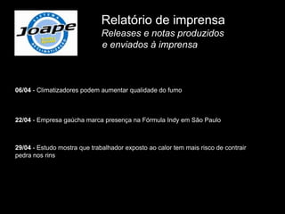Relatório de imprensa
                              Releases e notas produzidos
                              e enviados à imprensa



06/04 - Climatizadores podem aumentar qualidade do fumo



22/04 - Empresa gaúcha marca presença na Fórmula Indy em São Paulo



29/04 - Estudo mostra que trabalhador exposto ao calor tem mais risco de contrair
pedra nos rins
 