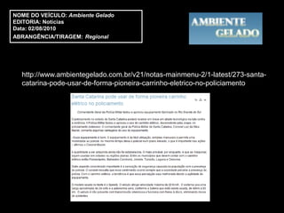 NOME DO VEÍCULO: Ambiente Gelado
EDITORIA: Notícias
Data: 02/08/2010
ABRANGÊNCIA/TIRAGEM: Regional




  http://www.ambientegelado.com.br/v21/notas-mainmenu-2/1-latest/273-santa-
  catarina-pode-usar-de-forma-pioneira-carrinho-eletrico-no-policiamento
 