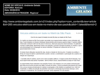 NOME DO VEÍCULO: Ambiente Gelado
 EDITORIA: Notícias
 Data: 05/08/2010
 ABRANGÊNCIA/TIRAGEM: Regional



http://www.ambientegelado.com.br/v21/index.php?option=com_content&view=article
&id=285:veiculos-eletricos-em-teste-no-metro-de-sao-paulo&catid=1:latest&Itemid=2
 