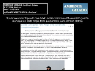 NOME DO VEÍCULO: Ambiente Gelado
EDITORIA: Notícias
Data: 24/08/2010
ABRANGÊNCIA/TIRAGEM: Regional


 http://www.ambientegelado.com.br/v21/notas-mainmenu-2/1-latest/318-guarda-
        municipal-de-porto-alegre-testa-policiamento-com-carrinho-eletrico
 