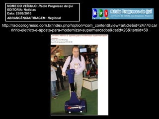 NOME DO VEÍCULO: Rádio Progresso de Ijuí
  EDITORIA: Notícias
  Data: 25/08/2010
  ABRANGÊNCIA/TIRAGEM: Regional

http://radioprogresso.com.br/index.php?option=com_content&view=article&id=24770:car
      rinho-eletrico-e-aposta-para-modernizar-supermercados&catid=26&Itemid=50
 