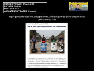 NOME DO VEÍCULO: Blog do GCM
EDITORIA: Notícias
Data: 26/08/2010
ABRANGÊNCIA/TIRAGEM: Regional


    http://gcmcarlinhossilva.blogspot.com/2010/08/gcm-de-porto-alegre-testa-
                                 policiamento.html
 