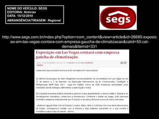 NOME DO VEÍCULO: SEGS
  EDITORIA: Notícias
  DATA: 15/12/2010
  ABRANGÊNCIA/TIRAGEM: Regional




http://www.segs.com.br/index.php?option=com_content&view=article&id=26685:exposic
     ao-em-las-vegas-contara-com-empresa-gaucha-de-climatizacao&catid=50:cat-
                                demais&Itemid=331
 