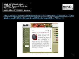NOME DO VEÍCULO: AGAS
EDITORIA: Economia/Comércio
DATA: 28/01/2010
ABRANGÊNCIA/TIRAGEM: Nacional


http://www.agas.com.br/v2/site/default.asp?TroncoID=916473&SecaoID=737354
&SubsecaoID=&FiltroCampo=Geral&FiltroStr=joape&I1.x=7&I1.y=13




                                                                       11
 
