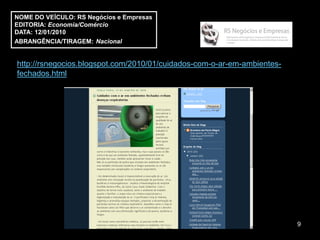NOME DO VEÍCULO: RS Negócios e Empresas
EDITORIA: Economia/Comércio
DATA: 12/01/2010
ABRANGÊNCIA/TIRAGEM: Nacional


http://rsnegocios.blogspot.com/2010/01/cuidados-com-o-ar-em-ambientes-
fechados.html




                                                                         9
 