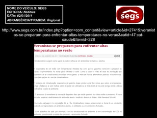 NOME DO VEÍCULO: SEGS
  EDITORIA: Notícias
  DATA: 02/01/2011
  ABRANGÊNCIA/TIRAGEM: Regional


http://www.segs.com.br/index.php?option=com_content&view=article&id=27415:veranist
        as-se-preparam-para-enfrentar-altas-temperaturas-no-verao&catid=47:cat-
                                  saude&Itemid=328
 