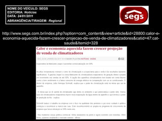 NOME DO VEÍCULO: SEGS
  EDITORIA: Notícias
  DATA: 24/01/2011
  ABRANGÊNCIA/TIRAGEM: Regional



http://www.segs.com.br/index.php?option=com_content&view=article&id=28800:calor-e-
economia-aquecida-fazem-crescer-projecao-de-venda-de-climatizadores&catid=47:cat-
                                 saude&Itemid=328
 
