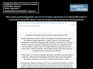 NOME DO VEÍCULO: Ambiente Gelado
EDITORIA: Notícias
DATA: 24/01/2011
ABRANGÊNCIA/TIRAGEM: Regional


 http://www.ambientegelado.com.br/v21/notas-mainmenu-2/1-latest/389-calor-e-
     economia-aquecida-fazem-crescer-projecao-de-venda-de-climatizadores
 