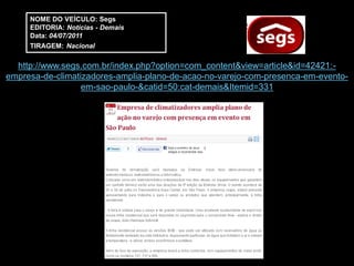 NOME DO VEÍCULO: Segs
     EDITORIA: Notícias - Demais
     Data: 04/07/2011
     TIRAGEM: Nacional

  http://www.segs.com.br/index.php?option=com_content&view=article&id=42421:-
empresa-de-climatizadores-amplia-plano-de-acao-no-varejo-com-presenca-em-evento-
                  em-sao-paulo-&catid=50:cat-demais&Itemid=331
 