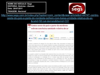 NOME DO VEÍCULO: Segs
     EDITORIA: Notícias - Demais
     Data: 28/07/2011
     TIRAGEM: Nacional

http://www.segs.com.br/index.php?option=com_content&view=article&id=44747:-centro-
      oeste-do-pais-e-parte-do-nordeste-sofrem-com-baixa-umidade-relativa-do-ar-
                           &catid=50:cat-demais&Itemid=331
 