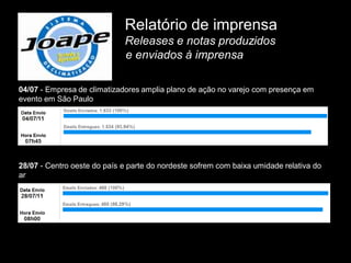 Relatório de imprensa
                             Releases e notas produzidos
                             e enviados à imprensa

04/07 - Empresa de climatizadores amplia plano de ação no varejo com presença em
evento em São Paulo




28/07 - Centro oeste do país e parte do nordeste sofrem com baixa umidade relativa do
ar
 
