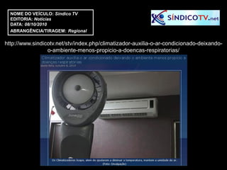 NOME DO VEÍCULO: Sindico TV
  EDITORIA: Notícias
  DATA: 08/10/2010
  ABRANGÊNCIA/TIRAGEM: Regional

http://www.sindicotv.net/stv/index.php/climatizador-auxilia-o-ar-condicionado-deixando-
                 o-ambiente-menos-propicio-a-doencas-respiratorias/
 