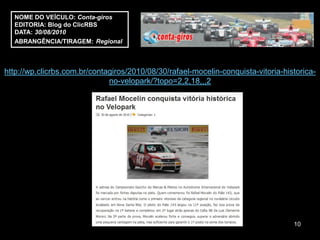 NOME DO VEÍCULO: Conta-giros
  EDITORIA: Blog do ClicRBS
  DATA: 30/08/2010
  ABRANGÊNCIA/TIRAGEM: Regional



http://wp.clicrbs.com.br/contagiros/2010/08/30/rafael-mocelin-conquista-vitoria-historica-
                              no-velopark/?topo=2,2,18,,,2




                                                                                   10
 