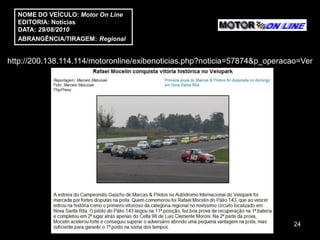 NOME DO VEÍCULO: Motor On Line
  EDITORIA: Notícias
  DATA: 29/08/2010
  ABRANGÊNCIA/TIRAGEM: Regional


http://200.138.114.114/motoronline/exibenoticias.php?noticia=57874&p_operacao=Ver




                                                                            24
 