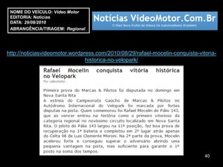 NOME DO VEÍCULO: Vídeo Motor
 EDITORIA: Notícias
 DATA: 29/08/2010
 ABRANGÊNCIA/TIRAGEM: Regional




http://noticiasvideomotor.wordpress.com/2010/08/29/rafael-mocelin-conquista-vitoria-
                                historica-no-velopark/




                                                                               40
 