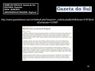 NOME DO VEÍCULO: Gazeta do Sul
  EDITORIA: Esportes
  DATA: 30/08/2010
  ABRANGÊNCIA/TIRAGEM: Regional



http://www.gazetadosul.com.br/default.php?arquivo=_noticia.php&intIdEdicao=2181&intI
                                 dConteudo=137697




                                                                              46
 