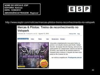 NOME DO VEÍCULO: ESP
EDITORIA: Notícias
DATA: 13/08/2010
ABRANGÊNCIA/TIRAGEM: Regional



http://www.espbr.com/noticias/marcas-pilotos-treino-reconhecimento-no-velopark




                                                                           49
 