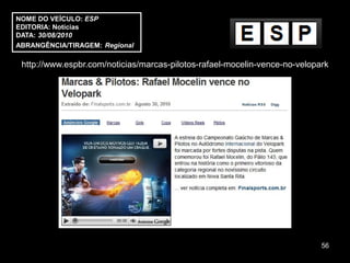 NOME DO VEÍCULO: ESP
EDITORIA: Notícias
DATA: 30/08/2010
ABRANGÊNCIA/TIRAGEM: Regional

 http://www.espbr.com/noticias/marcas-pilotos-rafael-mocelin-vence-no-velopark




                                                                            56
 