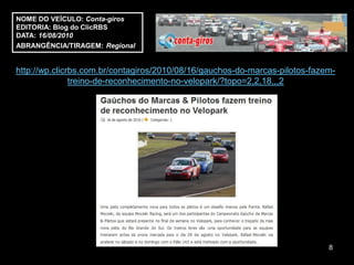 NOME DO VEÍCULO: Conta-giros
EDITORIA: Blog do ClicRBS
DATA: 16/08/2010
ABRANGÊNCIA/TIRAGEM: Regional


http://wp.clicrbs.com.br/contagiros/2010/08/16/gauchos-do-marcas-pilotos-fazem-
               treino-de-reconhecimento-no-velopark/?topo=2,2,18,,,2




                                                                             8
 