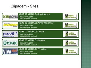 Clipagem - Sites
    NOME DO VEÍCULO: Brasil Móveis
    • DATA: 11/02/2013
    • ABRANGÊNCIA: Nacional

    NOME DO VEÍCULO: Portal Moveleiro
    • DATA: 19/02/2013
    • ABRANGÊNCIA: Nacional

    NOME DO VEÍCULO: Leouve
    • DATA: 20/02/2013
    • ABRANGÊNCIA: Nacional

    NOME DO VEÍCULO: Remade
    • DATA: 20/02/2013
    • ABRANGÊNCIA: Nacional

    NOME DO VEÍCULO: Viva News
    • DATA: 20/02/2013
    • ABRANGÊNCIA: Nacional
 