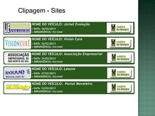 Clipagem - Sites
    NOME DO VEÍCULO: Jornal Evolução
    • DATA: 26/02/2013
    • ABRANGÊNCIA: Nacional

    NOME DO VEÍCULO: Vision Cure
    • DATA: 26/02/2013
    • ABRANGÊNCIA: Nacional

    NOME DO VEÍCULO: Associação Empresarial
    • DATA: 26/02/2013
    • ABRANGÊNCIA: Nacional

    NOME DO VEÍCULO: Leouve
    • DATA: 27/02/2013
    • ABRANGÊNCIA: Nacional

    NOME DO VEÍCULO: Portal Moveleiro
    • DATA: 22/02/2013
    • ABRANGÊNCIA: Nacional
 