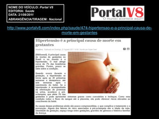 NOME DO VEÍCULO: Portal V8
EDITORIA: Saúde
DATA: 21/08/2011
ABRANGÊNCIA/TIRAGEM: Nacional

http://www.portalv8.com/index.php/saude/474-hipertensao-e-a-principal-causa-de-
                              morte-em-gestantes
 