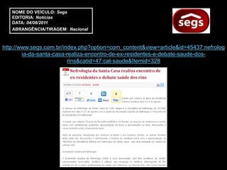 NOME DO VEÍCULO: Segs
   EDITORIA: Notícias
   DATA: 04/08/2011
   ABRANGÊNCIA/TIRAGEM: Nacional



http://www.segs.com.br/index.php?option=com_content&view=article&id=45437:nefrolog
        ia-da-santa-casa-realiza-encontro-de-ex-residentes-e-debate-saude-dos-
                         rins&catid=47:cat-saude&Itemid=328
 