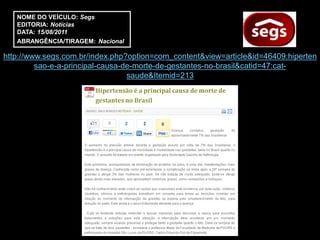 NOME DO VEÍCULO: Segs
   EDITORIA: Notícias
   DATA: 15/08/2011
   ABRANGÊNCIA/TIRAGEM: Nacional

http://www.segs.com.br/index.php?option=com_content&view=article&id=46409:hiperten
         sao-e-a-principal-causa-de-morte-de-gestantes-no-brasil&catid=47:cat-
                                  saude&Itemid=213
 