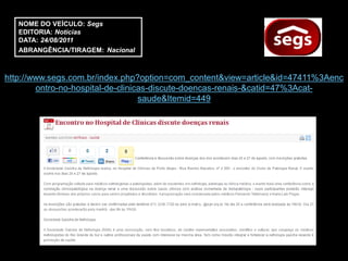 NOME DO VEÍCULO: Segs
   EDITORIA: Notícias
   DATA: 24/08/2011
   ABRANGÊNCIA/TIRAGEM: Nacional



http://www.segs.com.br/index.php?option=com_content&view=article&id=47411%3Aenc
        ontro-no-hospital-de-clinicas-discute-doencas-renais-&catid=47%3Acat-
                                   saude&Itemid=449
 