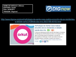 NOME DO VEÍCULO: DIGnow
  EDITORIA: Saúde
  Data: 04/08/2011
  TIRAGEM: Regional




http://www.dignow.org/post/nefrologia-da-santa-casa-realiza-encontro-de-ex-residentes-
                e-debate-sa%C3%BAde-dos-rins-2623199-45163.html
 