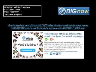 NOME DO VEÍCULO: DIGnow
EDITORIA: Saúde
Data: 10/08/2011
TIRAGEM: Regional




  http://www.dignow.org/post/resid%C3%AAncia-em-nefrologia-tem-encontro-
     hist%C3%B3rico-na-santa-casa-de-porto-alegre-2669088-15089.html
 