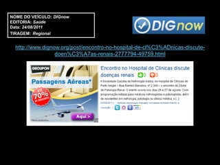 NOME DO VEÍCULO: DIGnow
EDITORIA: Saúde
Data: 24/08/2011
TIRAGEM: Regional


  http://www.dignow.org/post/encontro-no-hospital-de-cl%C3%ADnicas-discute-
                  doen%C3%A7as-renais-2777794-49759.html
 