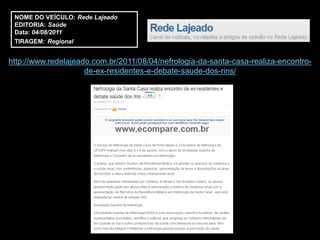 NOME DO VEÍCULO: Rede Lajeado
 EDITORIA: Saúde
 Data: 04/08/2011
 TIRAGEM: Regional


http://www.redelajeado.com.br/2011/08/04/nefrologia-da-santa-casa-realiza-encontro-
                     de-ex-residentes-e-debate-saude-dos-rins/
 