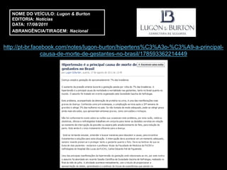 NOME DO VEÍCULO: Lugon & Burton
   EDITORIA: Notícias
   DATA: 17/08/2011
   ABRANGÊNCIA/TIRAGEM: Nacional


http://pt-br.facebook.com/notes/lugon-burton/hipertens%C3%A3o-%C3%A9-a-principal-
                causa-de-morte-de-gestantes-no-brasil/178593362214449
 