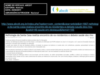 NOME DO VEÍCULO: ABCDT
   EDITORIA: Notícias
   DATA: 05/08/2011
   ABRANGÊNCIA/TIRAGEM: Nacional




http://www.abcdt.org.br/index.php?option=com_content&view=article&id=1667:nefrologi
      a-da-santa-casa-realiza-encontro-de-ex-residentes-e-debate-saude-dos-rins-
                      &catid=46:saude-em-destaque&Itemid=105
 