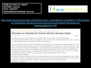 NOME DO VEÍCULO: ABCDT
  EDITORIA: Notícias
  DATA: 25/08/2011
  ABRANGÊNCIA/TIRAGEM: Nacional



http://www.abcdt.org.br/index.php?option=com_content&view=article&id=1710:encontro-
          no-hospital-de-clinicas-discute-doencas-renais-&catid=46:saude-em-
                                  destaque&Itemid=105
 