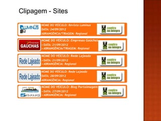 Clipagem - Sites
       NOME DO VEÍCULO: Revista Luminus
       DATA: 24/09/2012
       ABRANGÊNCIA/TIRAGEM: Regional

       NOME DO VEÍCULO: Empresas Gaúchas
       • DATA: 21/09/2012
       • ABRANGÊNCIA/TIRAGEM: Regional

       NOME DO VEÍCULO: Rede Lajeado
       • DATA: 21/09/2012
       • ABRANGÊNCIA: Regional

       NOME DO VEÍCULO: Rede Lajeado
       DATA: 28/09/2012
       ABRANGÊNCIA: Regional

       NOME DO VEÍCULO: Blog Portoimagem
       • DATA: 27/09/2012
       • ABRANGÊNCIA: Regional
 
