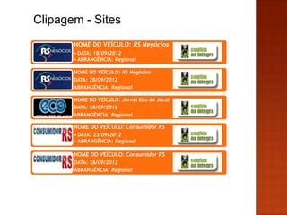 Clipagem - Sites
       NOME DO VEÍCULO: RS Negócios
       • DATA: 18/09/2012
       • ABRANGÊNCIA: Regional

       NOME DO VEÍCULO: RS Negócios
       DATA: 28/09/2012
       ABRANGÊNCIA: Regional

       NOME DO VEÍCULO: Jornal Eco do Jacui
       DATA: 28/09/2012
       ABRANGÊNCIA: Regional

       NOME DO VEÍCULO: Consumidor RS
       • DATA: 23/09/2012
       • ABRANGÊNCIA: Regional

       NOME DO VEÍCULO: Consumidor RS
       DATA: 28/09/2012
       ABRANGÊNCIA: Regional
       •l
 