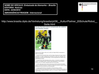NOME DO VEÍCULO: Embaixada da Alemanha – Brasília
  EDITORIA: Notícias
  DATA: 22/04/2010
  ABRANGÊNCIA/TIRAGEM: Internacional



http://www.brasilia.diplo.de/Vertretung/brasilia/pt/06__Kultur/Partner_20Schule/Robot__
                                        Seite.html




                                                                                 19
 