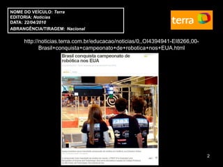 NOME DO VEÍCULO: Terra
EDITORIA: Notícias
DATA: 22/04/2010
ABRANGÊNCIA/TIRAGEM: Nacional

     http://noticias.terra.com.br/educacao/noticias/0,,OI4394941-EI8266,00-
            Brasil+conquista+campeonato+de+robotica+nos+EUA.html




                                                                              2
 